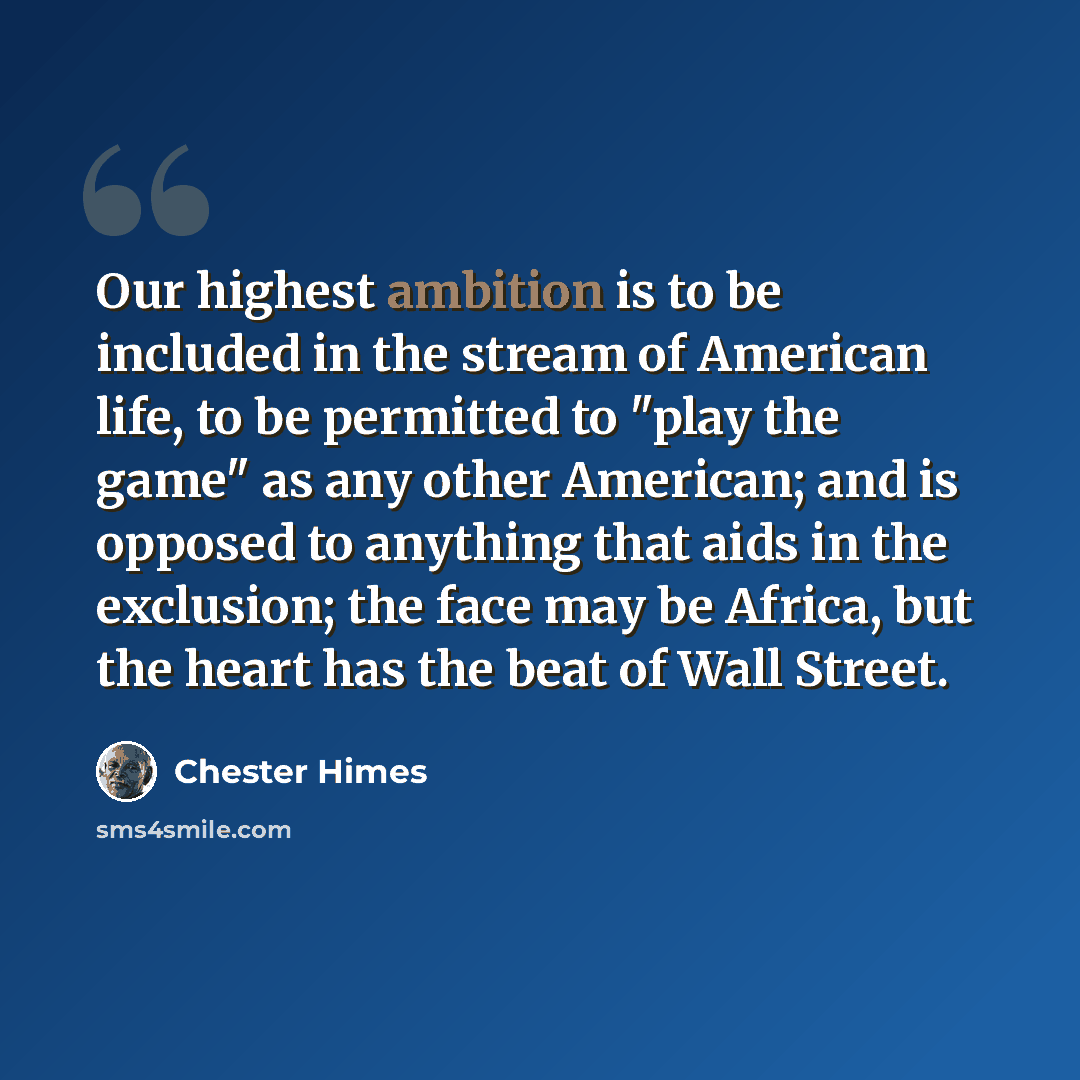 “Our highest ambition is to be included in the stream of American life, to be permitted to "play the game" as any other American; and is opposed to anything that aids in the exclusion; the face may be Africa, but the heart has the beat of Wall Street.” quote by Chester Himes