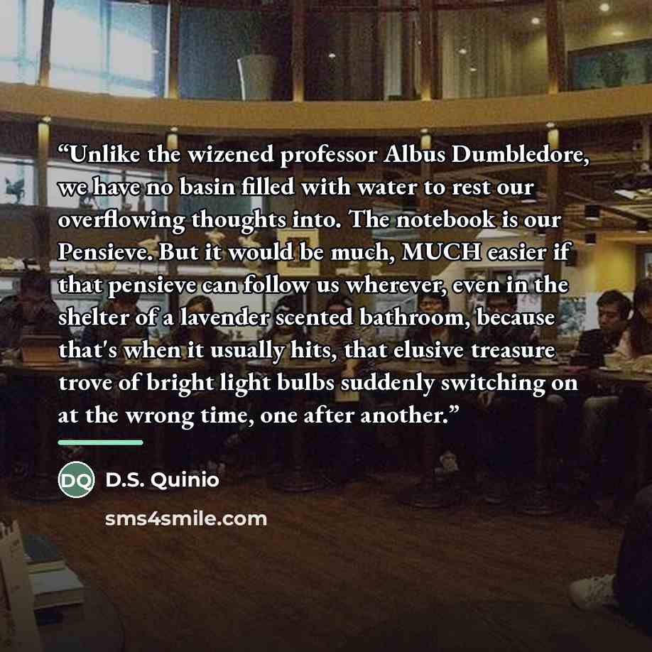 “Unlike the wizened professor Albus Dumbledore, we have no basin filled with water to rest our overflowing thoughts into. The notebook is our Pensieve. But it would be much, MUCH easier if that pensieve can follow us wherever, even in the shelter of a lavender scented bathroom, because that's when…” quote by D.S. Quinio