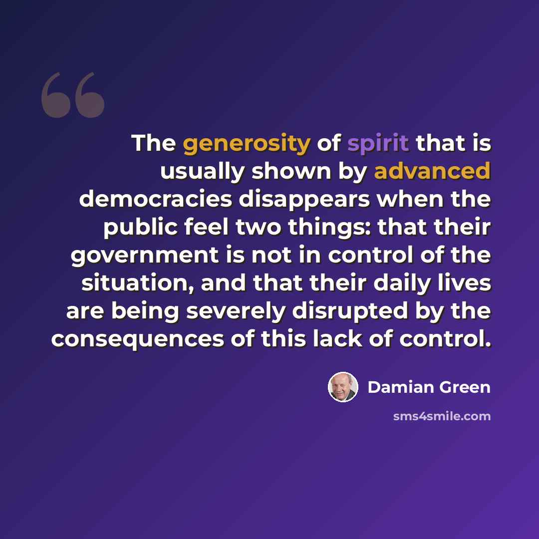 “The generosity of spirit that is usually shown by advanced democracies disappears when the public feel two things: that their government is not in control of the situation, and that their daily lives are being severely disrupted by the consequences of this lack of control.” quote by Damian Green