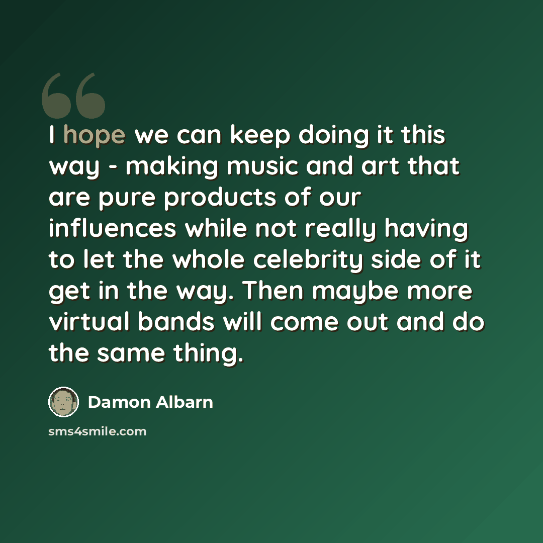 “I hope we can keep doing it this way - making music and art that are pure products of our influences while not really having to let the whole celebrity side of it get in the way. Then maybe more virtual bands will come out and do the same thing.” quote by Damon Albarn