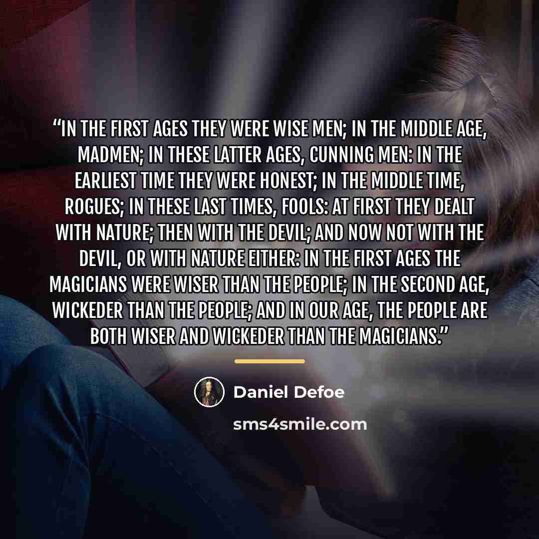 “In the first ages they were wise men; in the middle age, madmen; in these latter ages, cunning men: in the earliest time they were honest; in the middle time, rogues; in these last times, fools: at first they dealt with nature; then with the Devil; and now not with the Devil, or with nature…” quote by Daniel Defoe