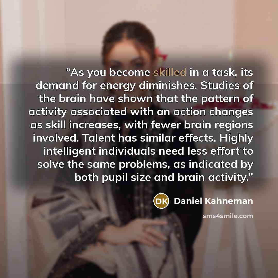 “As you become skilled in a task, its demand for energy diminishes. Studies of the brain have shown that the pattern of activity associated with an action changes as skill increases, with fewer brain regions involved. Talent has similar effects. Highly intelligent individuals need less effort to…” quote by Daniel Kahneman