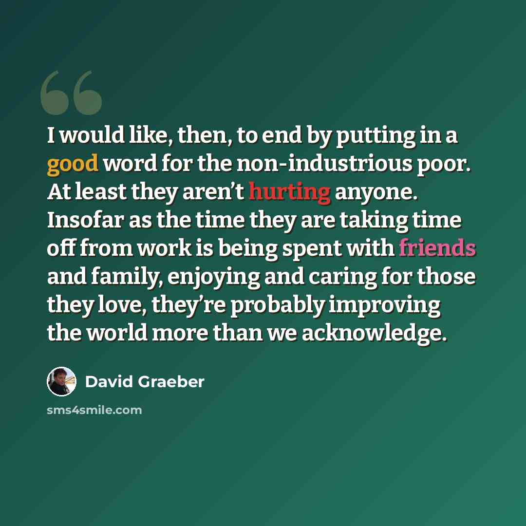 “I would like, then, to end by putting in a good word for the non-industrious poor. At least they aren’t hurting anyone. Insofar as the time they are taking time off from work is being spent with friends and family, enjoying and caring for those they love, they’re probably improving the world more…” quote by David Graeber