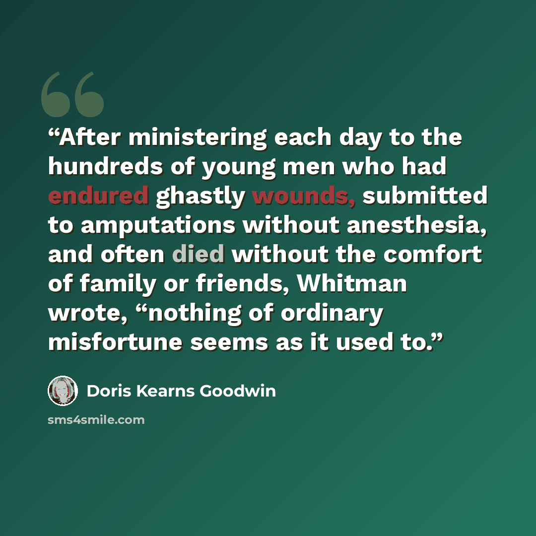 “After ministering each day to the hundreds of young men who had endured ghastly wounds, submitted to amputations without anesthesia, and often died without the comfort of family or friends, Whitman wrote, “nothing of ordinary misfortune seems as it used to.” quote by Doris Kearns Goodwin