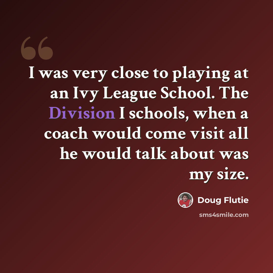 “I was very close to playing at an Ivy League School. The Division I schools, when a coach would come visit all he would talk about was my size.” quote by Doug Flutie