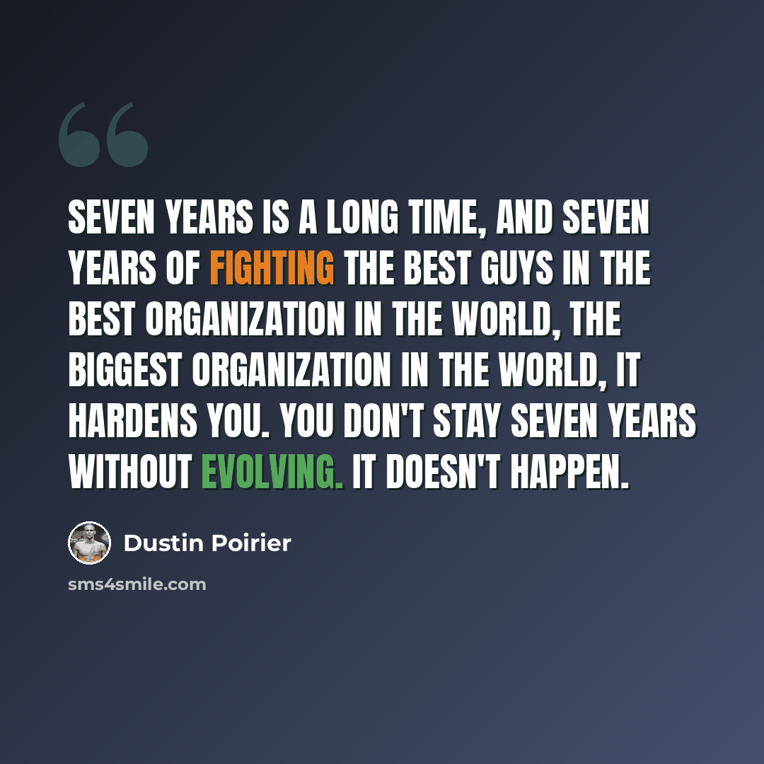 “Seven years is a long time, and seven years of fighting the best guys in the best organization in the world, the biggest organization in the world, it hardens you. You don't stay seven years without evolving. It doesn't happen.” quote by Dustin Poirier