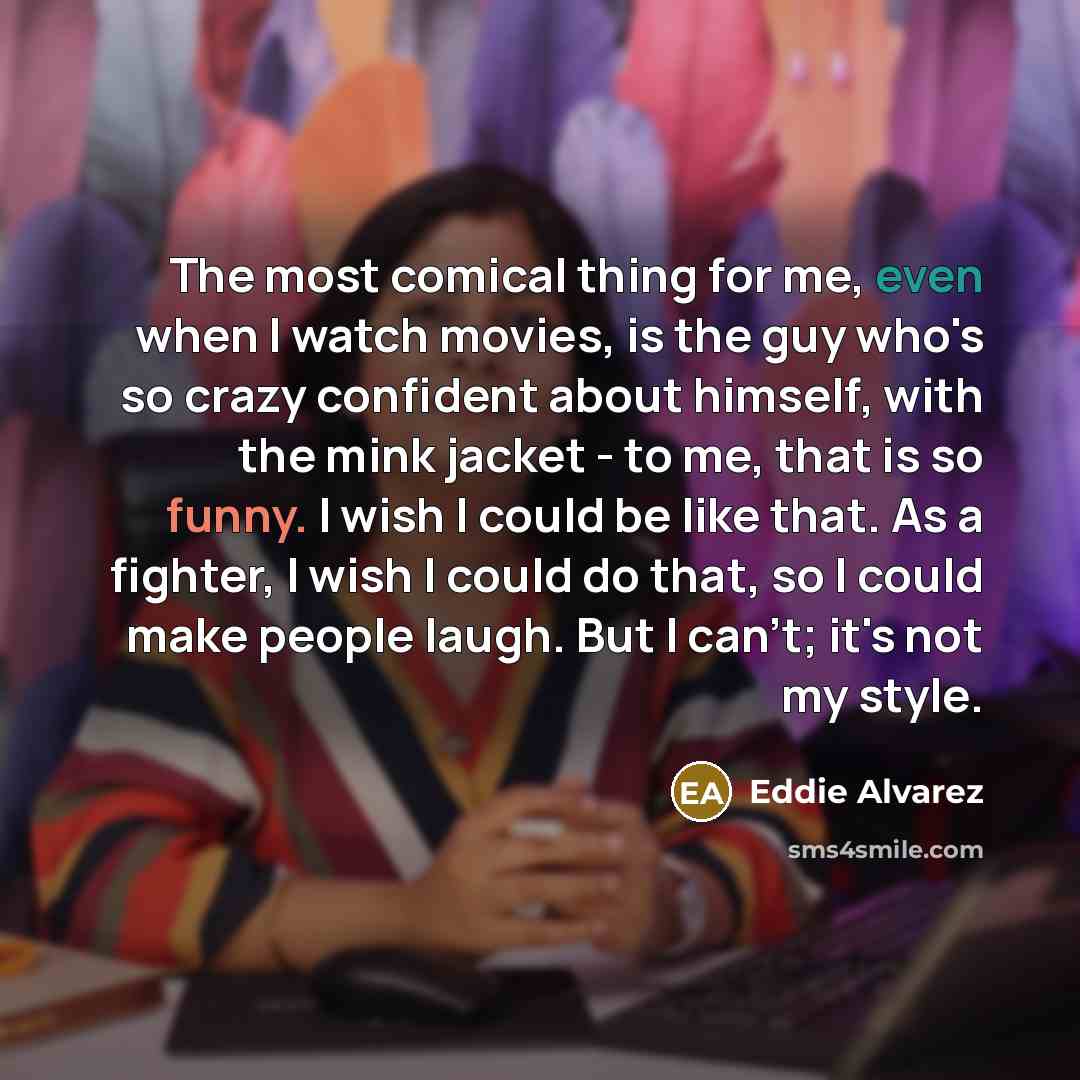 “The most comical thing for me, even when I watch movies, is the guy who's so crazy confident about himself, with the mink jacket - to me, that is so funny. I wish I could be like that. As a fighter, I wish I could do that, so I could make people laugh. But I can't; it's not my style.” quote by Eddie Alvarez