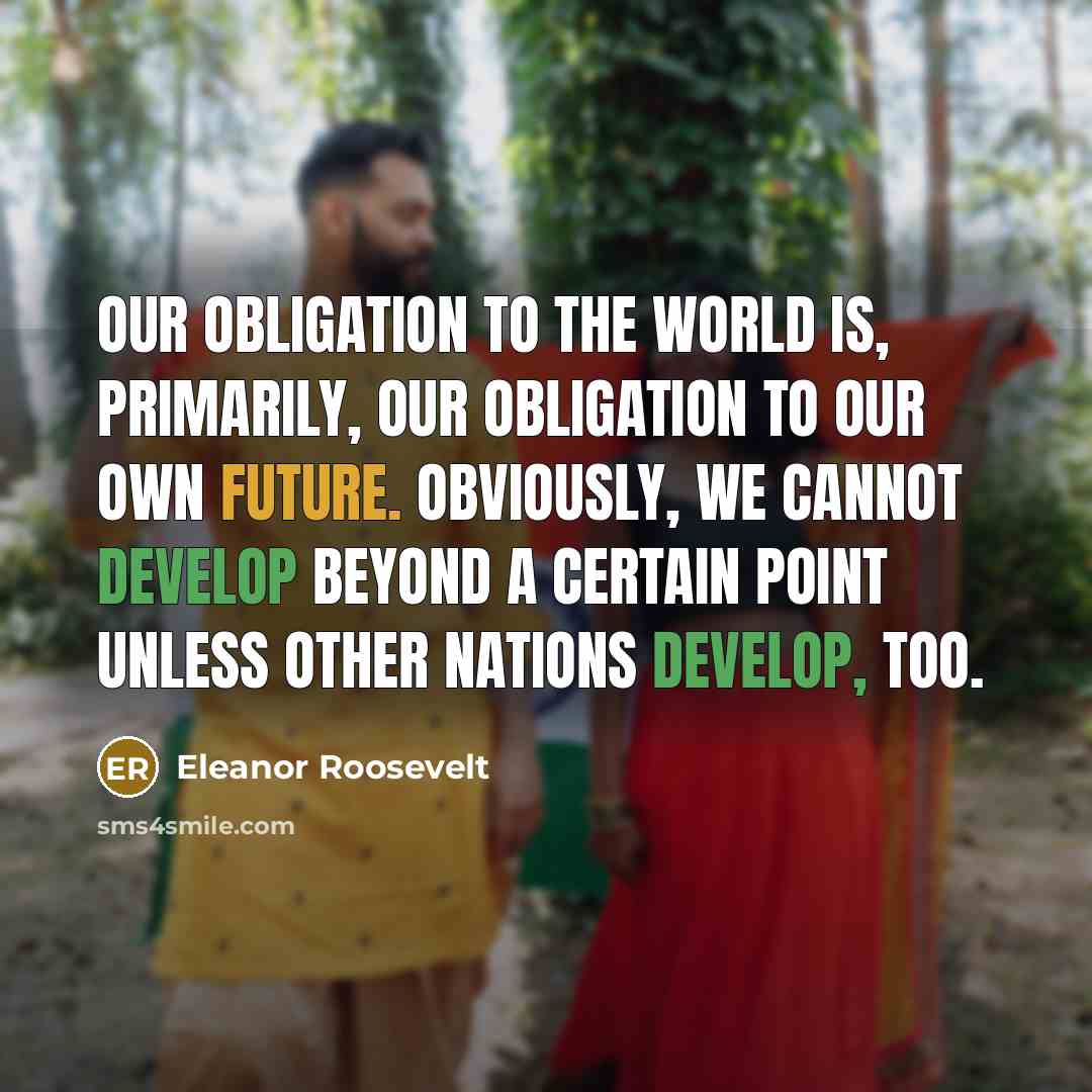 “Our obligation to the world is, primarily, our obligation to our own future. Obviously, we cannot develop beyond a certain point unless other nations develop, too.” quote by Eleanor Roosevelt