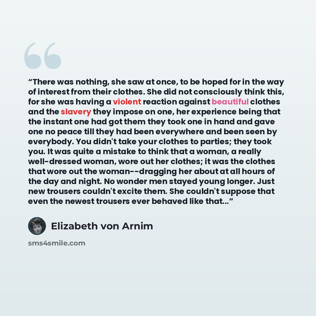 “There was nothing, she saw at once, to be hoped for in the way of interest from their clothes. She did not consciously think this, for she was having a violent reaction against beautiful clothes and the slavery they impose on one, her experience being that the instant one had got them they took…” quote by Elizabeth von Arnim