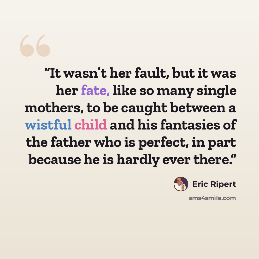 “It wasn’t her fault, but it was her fate, like so many single mothers, to be caught between a wistful child and his fantasies of the father who is perfect, in part because he is hardly ever there.” quote by Eric Ripert