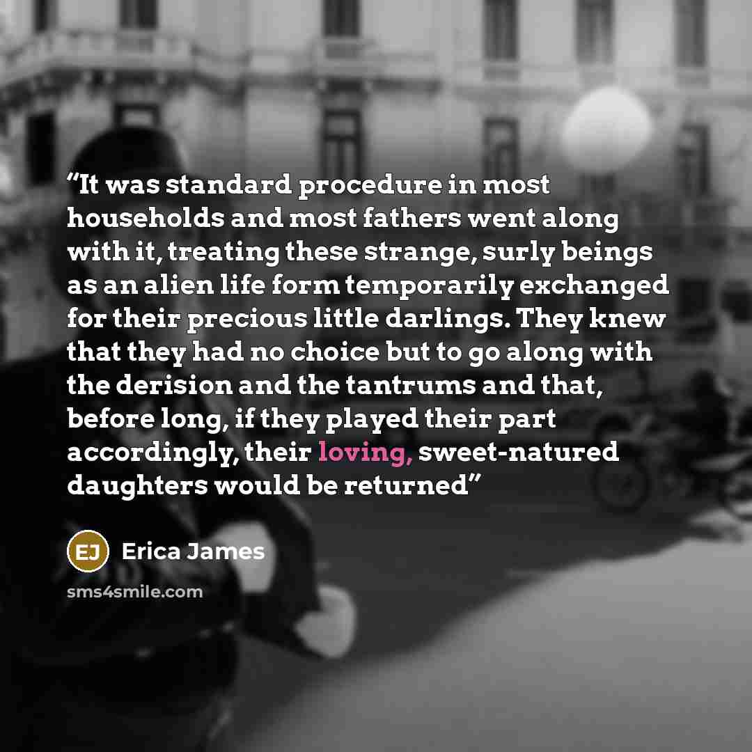 “It was standard procedure in most households and most fathers went along with it, treating these strange, surly beings as an alien life form temporarily exchanged for their precious little darlings. They knew that they had no choice but to go along with the derision and the tantrums and that…” quote by Erica James