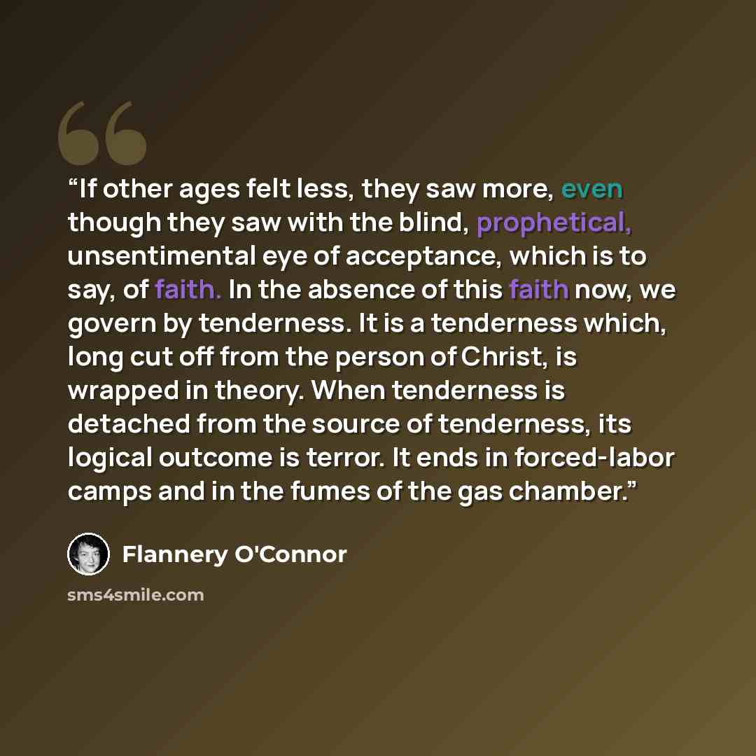 “If other ages felt less, they saw more, even though they saw with the blind, prophetical, unsentimental eye of acceptance, which is to say, of faith. In the absence of this faith now, we govern by tenderness. It is a tenderness which, long cut off from the person of Christ, is wrapped in theory…” quote by Flannery O'Connor