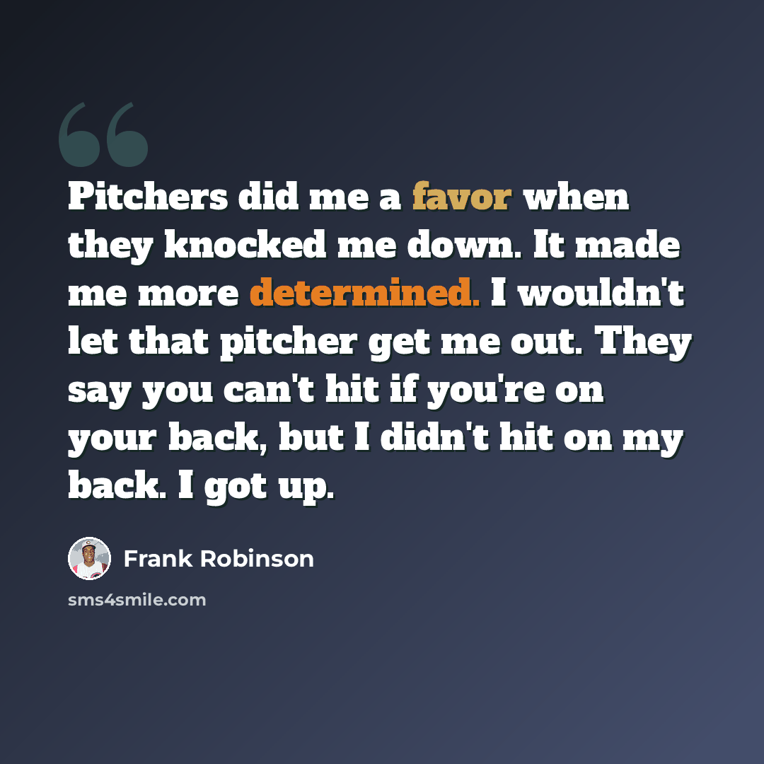 “Pitchers did me a favor when they knocked me down. It made me more determined. I wouldn't let that pitcher get me out. They say you can't hit if you're on your back, but I didn't hit on my back. I got up.” quote by Frank Robinson