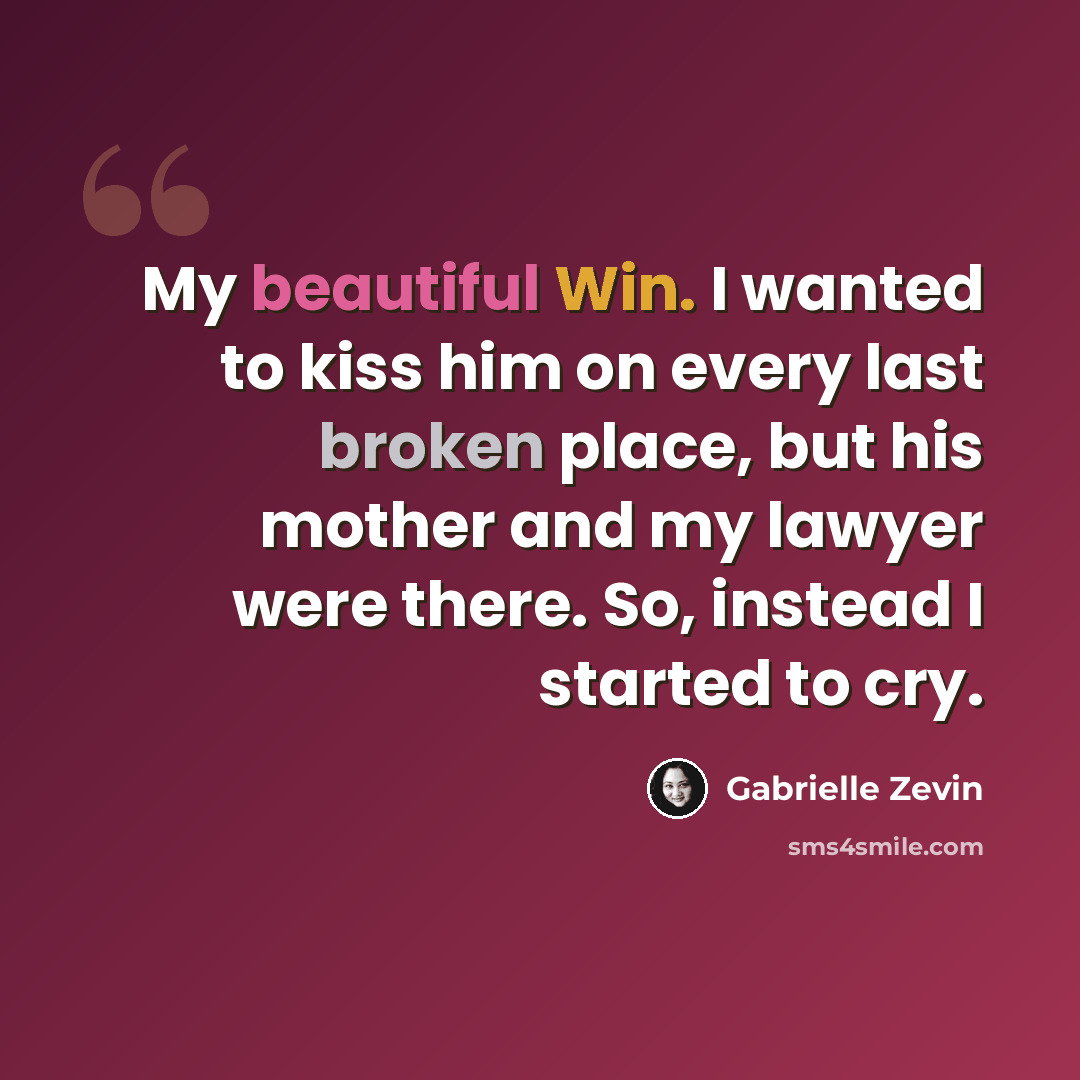 “My beautiful Win. I wanted to kiss him on every last broken place, but his mother and my lawyer were there. So, instead I started to cry.” quote by Gabrielle Zevin