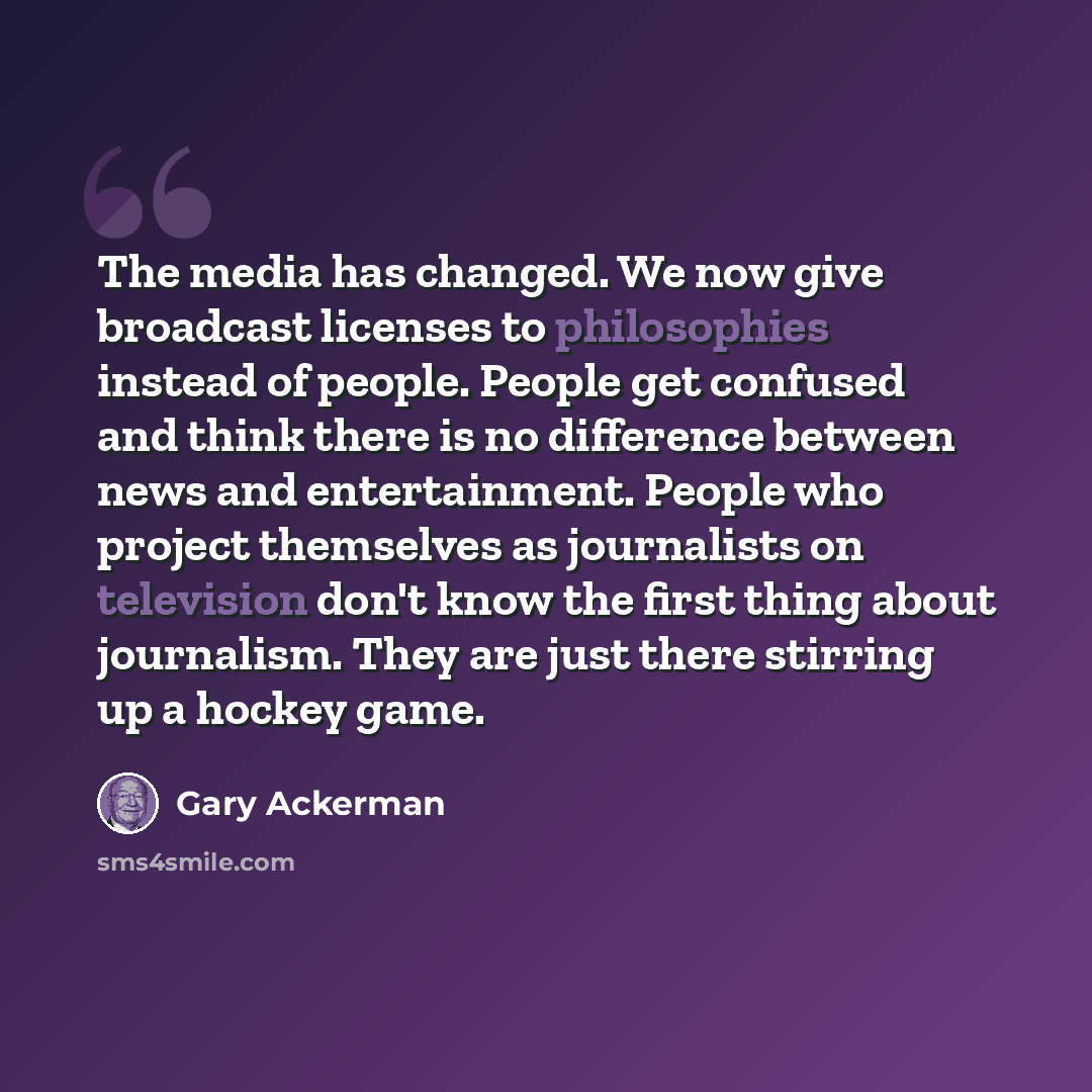 “The media has changed. We now give broadcast licenses to philosophies instead of people. People get confused and think there is no difference between news and entertainment. People who project themselves as journalists on television don't know the first thing about journalism. They are just there…” quote by Gary Ackerman