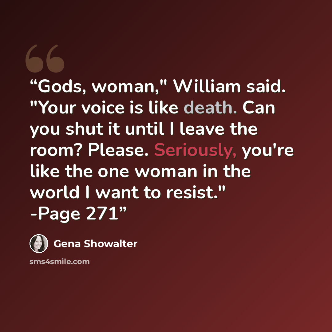 “Gods, woman," William said. "Your voice is like death. Can you shut it until I leave the room? Please. Seriously, you're like the one woman in the world I want to resist." -Page 271” quote by Gena Showalter