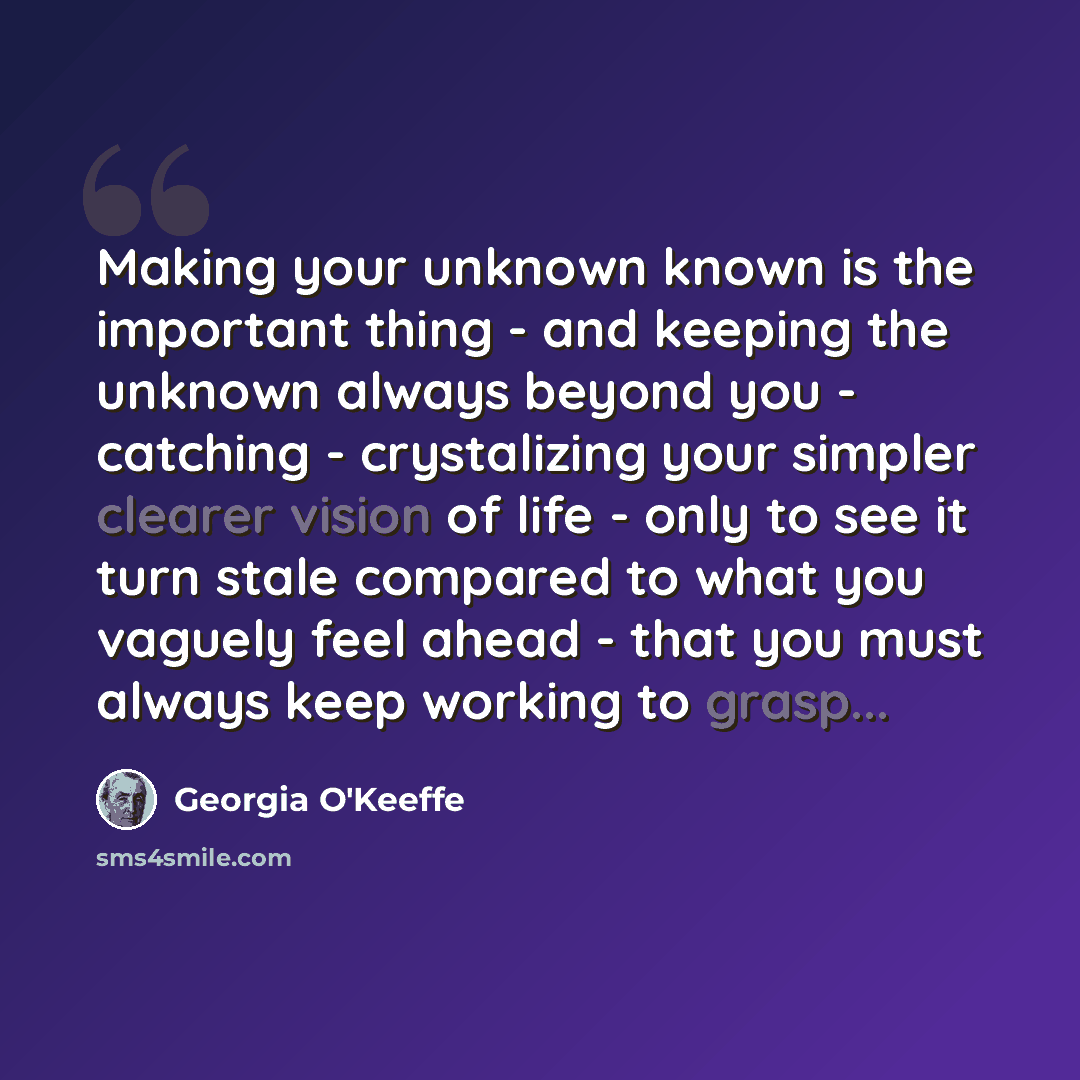 “Making your unknown known is the important thing - and keeping the unknown always beyond you - catching - crystalizing your simpler clearer vision of life - only to see it turn stale compared to what you vaguely feel ahead - that you must always keep working to grasp...” quote by Georgia O'Keeffe