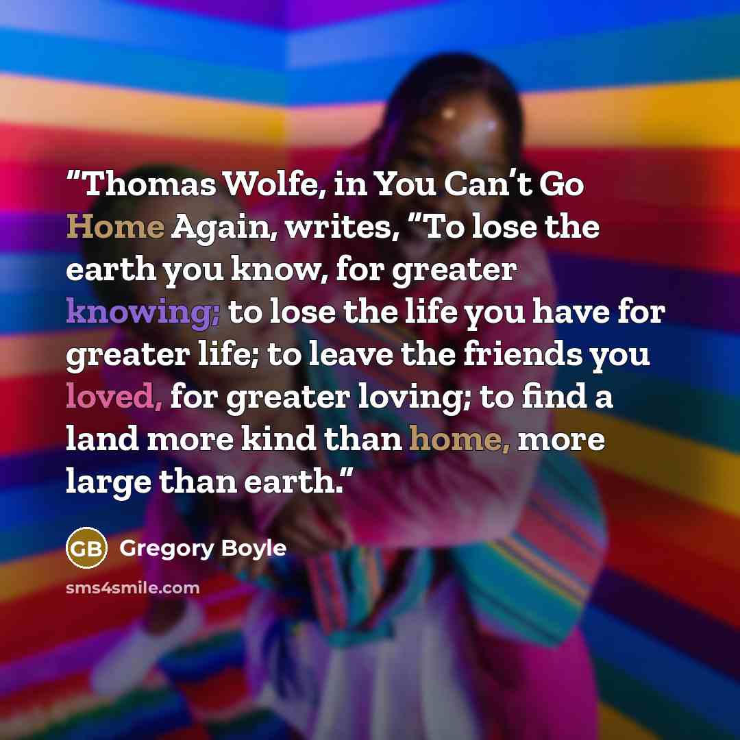 “Thomas Wolfe, in You Can’t Go Home Again, writes, “To lose the earth you know, for greater knowing; to lose the life you have for greater life; to leave the friends you loved, for greater loving; to find a land more kind than home, more large than earth.” quote by Gregory Boyle