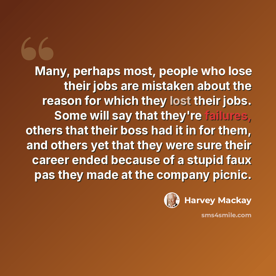 “Many, perhaps most, people who lose their jobs are mistaken about the reason for which they lost their jobs. Some will say that they're failures, others that their boss had it in for them, and others yet that they were sure their career ended because of a stupid faux pas they made at the company…” quote by Harvey Mackay