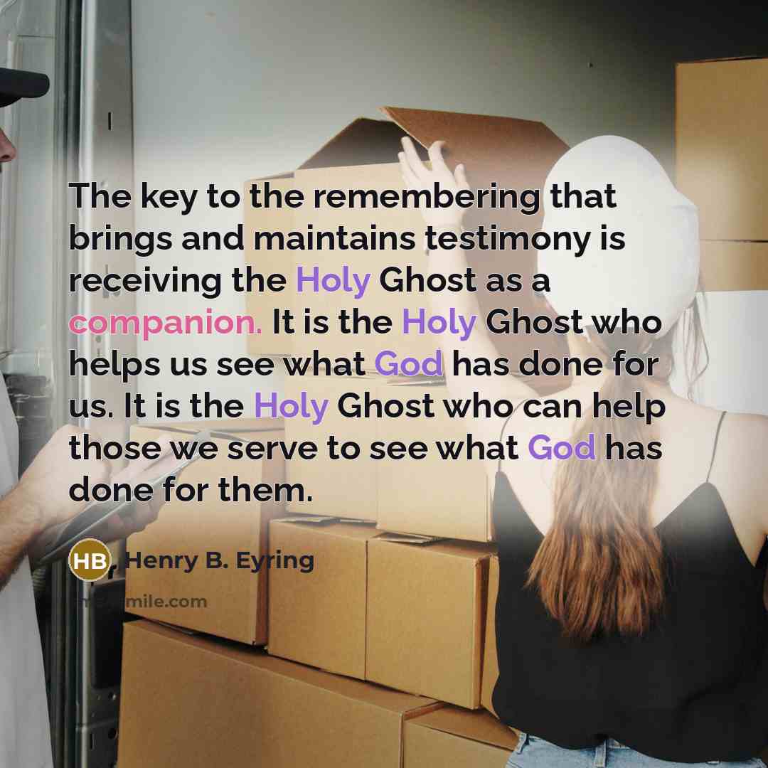 “The key to the remembering that brings and maintains testimony is receiving the Holy Ghost as a companion. It is the Holy Ghost who helps us see what God has done for us. It is the Holy Ghost who can help those we serve to see what God has done for them.” quote by Henry B. Eyring