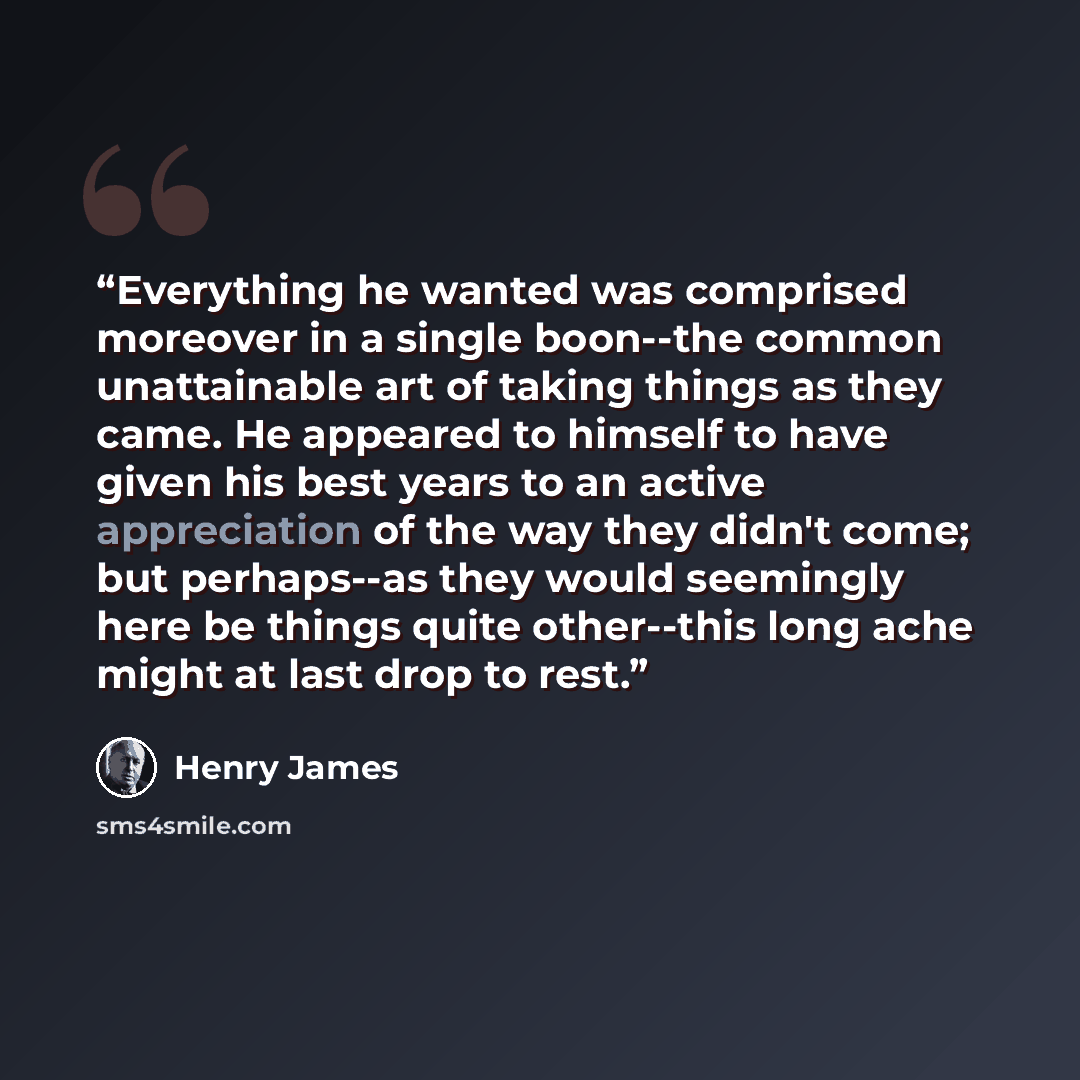 “Everything he wanted was comprised moreover in a single boon--the common unattainable art of taking things as they came. He appeared to himself to have given his best years to an active appreciation of the way they didn't come; but perhaps--as they would seemingly here be things quite other--this…” quote by Henry James
