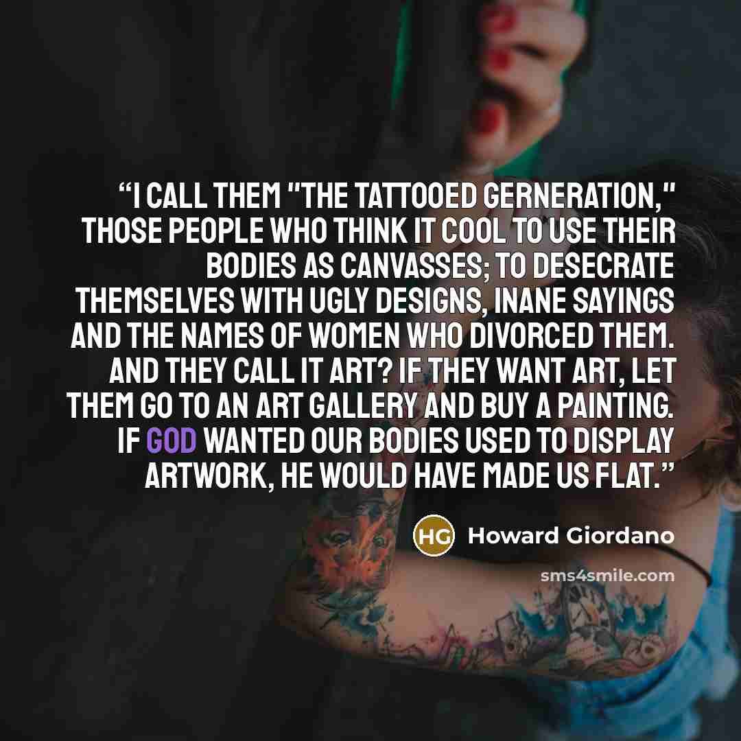 “I call them "The Tattooed Gerneration," those people who think it cool to use their bodies as canvasses; to desecrate themselves with ugly designs, inane sayings and the names of women who divorced them. And they call it ART? If they want art, let them go to an art gallery and buy a painting. If…” quote by Howard Giordano
