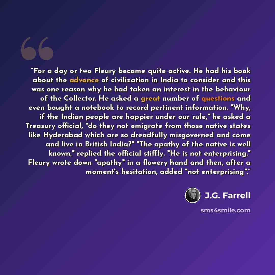“For a day or two Fleury became quite active. He had his book about the advance of civilization in India to consider and this was one reason why he had taken an interest in the behaviour of the Collector. He asked a great number of questions and even bought a notebook to record pertinent…” quote by J.G. Farrell