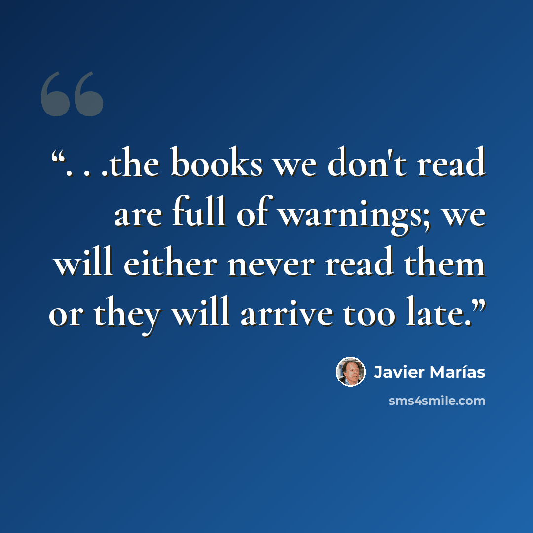 “. . .the books we don't read are full of warnings; we will either never read them or they will arrive too late.” quote by Javier Marías