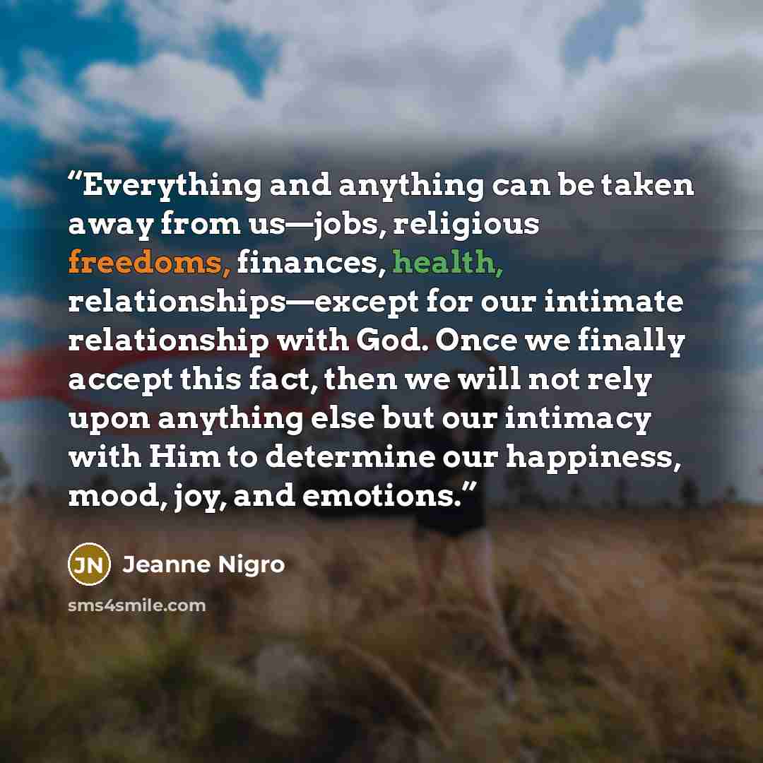“Everything and anything can be taken away from us—jobs, religious freedoms, finances, health, relationships—except for our intimate relationship with God. Once we finally accept this fact, then we will not rely upon anything else but our intimacy with Him to determine our happiness, mood, joy, and…” quote by Jeanne Nigro