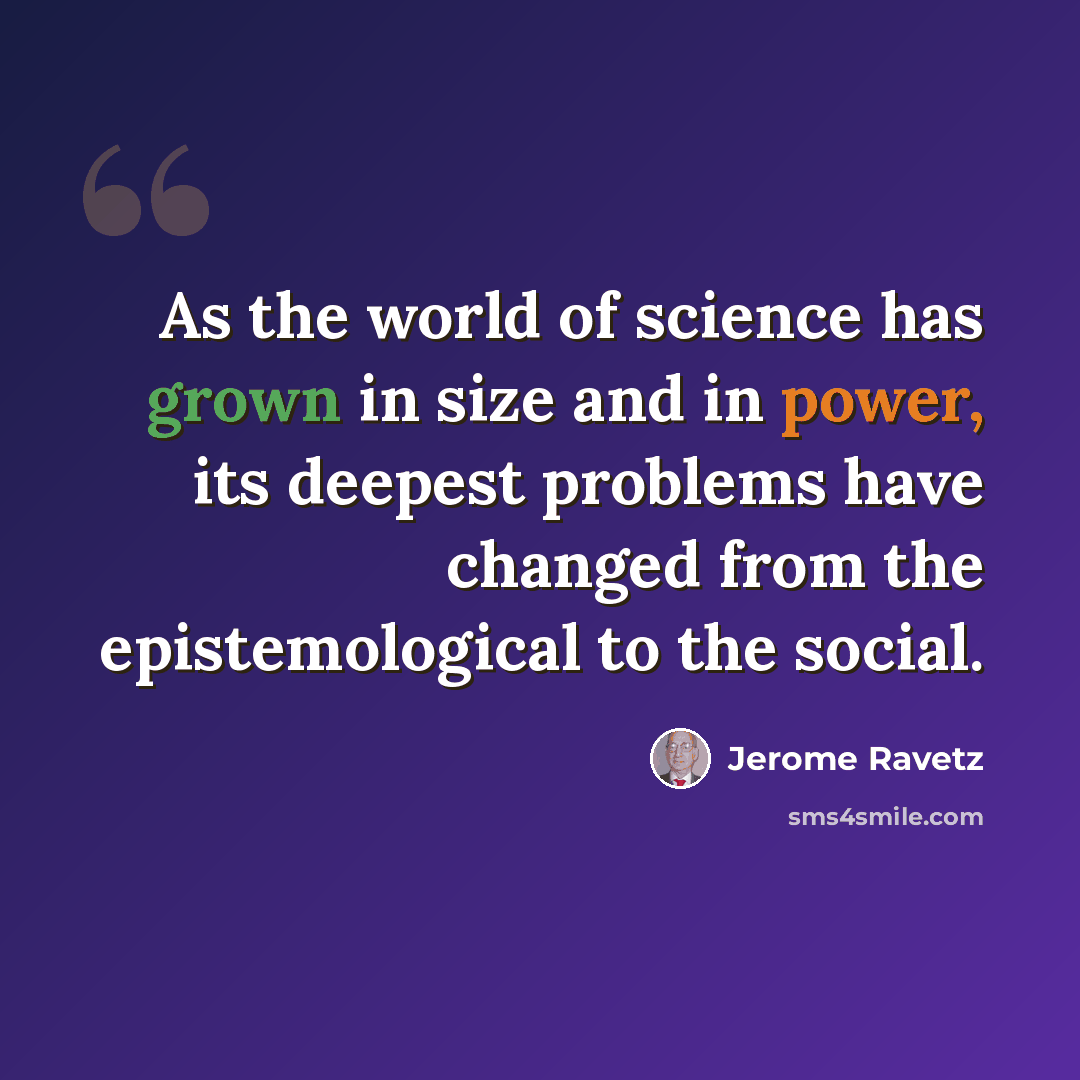 “As the world of science has grown in size and in power, its deepest problems have changed from the epistemological to the social.” quote by Jerome Ravetz