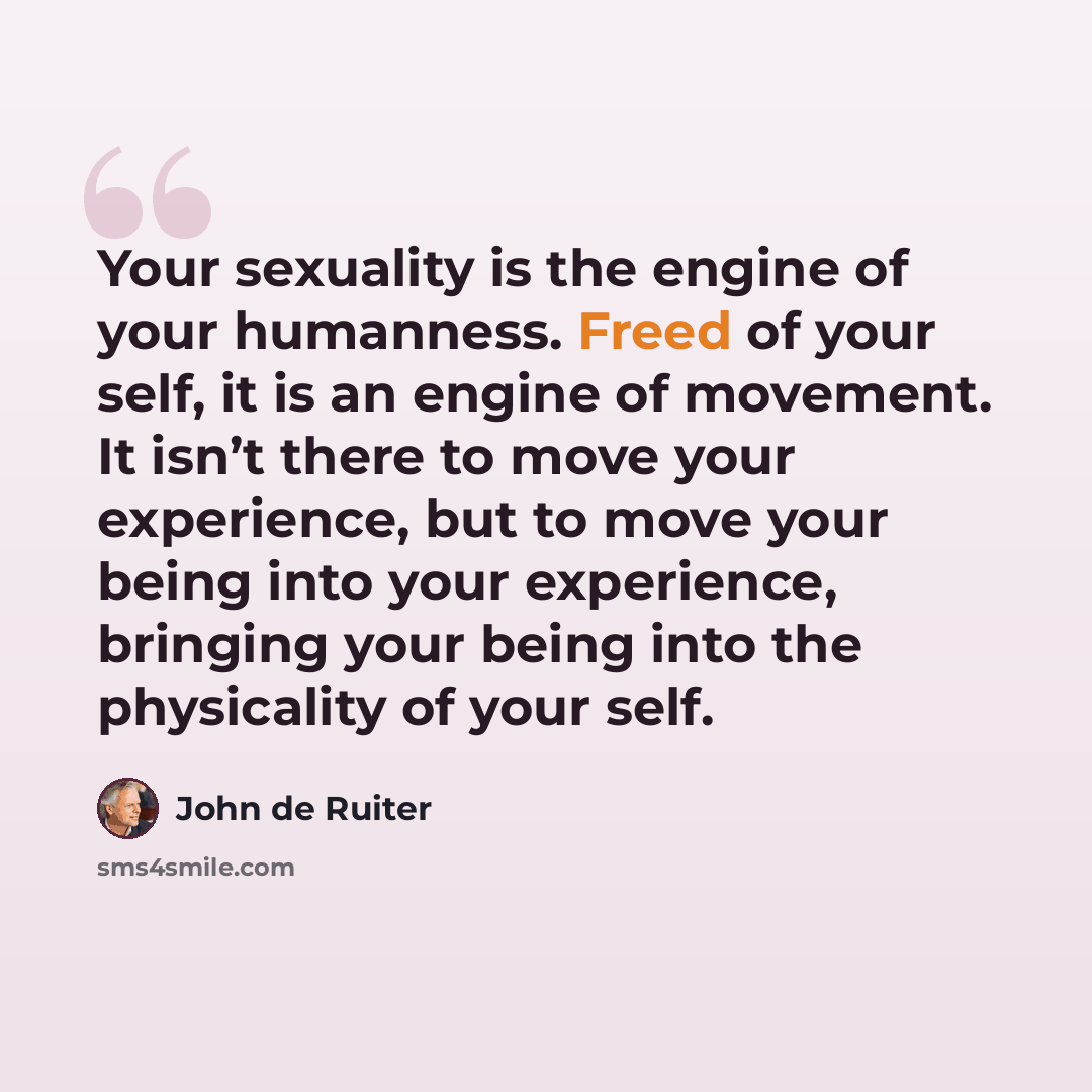 “Your sexuality is the engine of your humanness. Freed of your self, it is an engine of movement. It isn’t there to move your experience, but to move your being into your experience, bringing your being into the physicality of your self.” quote by John de Ruiter