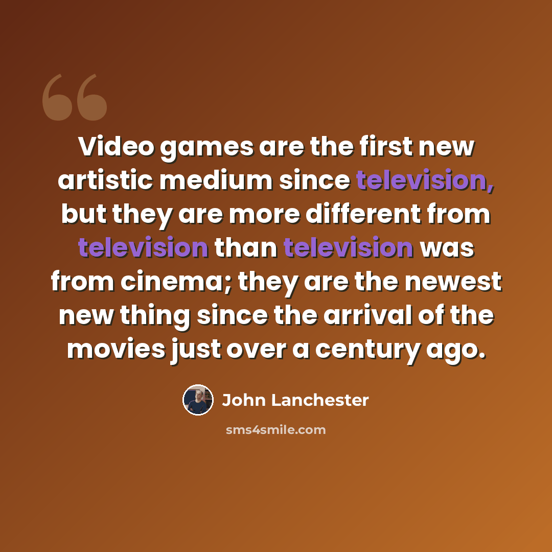 “Video games are the first new artistic medium since television, but they are more different from television than television was from cinema; they are the newest new thing since the arrival of the movies just over a century ago.” quote by John Lanchester
