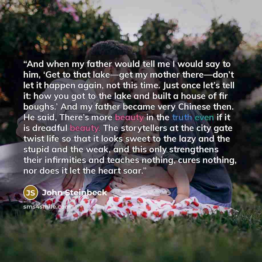“And when my father would tell me I would say to him, ‘Get to that lake—get my mother there—don’t let it happen again, not this time. Just once let’s tell it: how you got to the lake and built a house of fir boughs.’ And my father became very Chinese then. He said, There’s more beauty in the truth…” quote by John Steinbeck