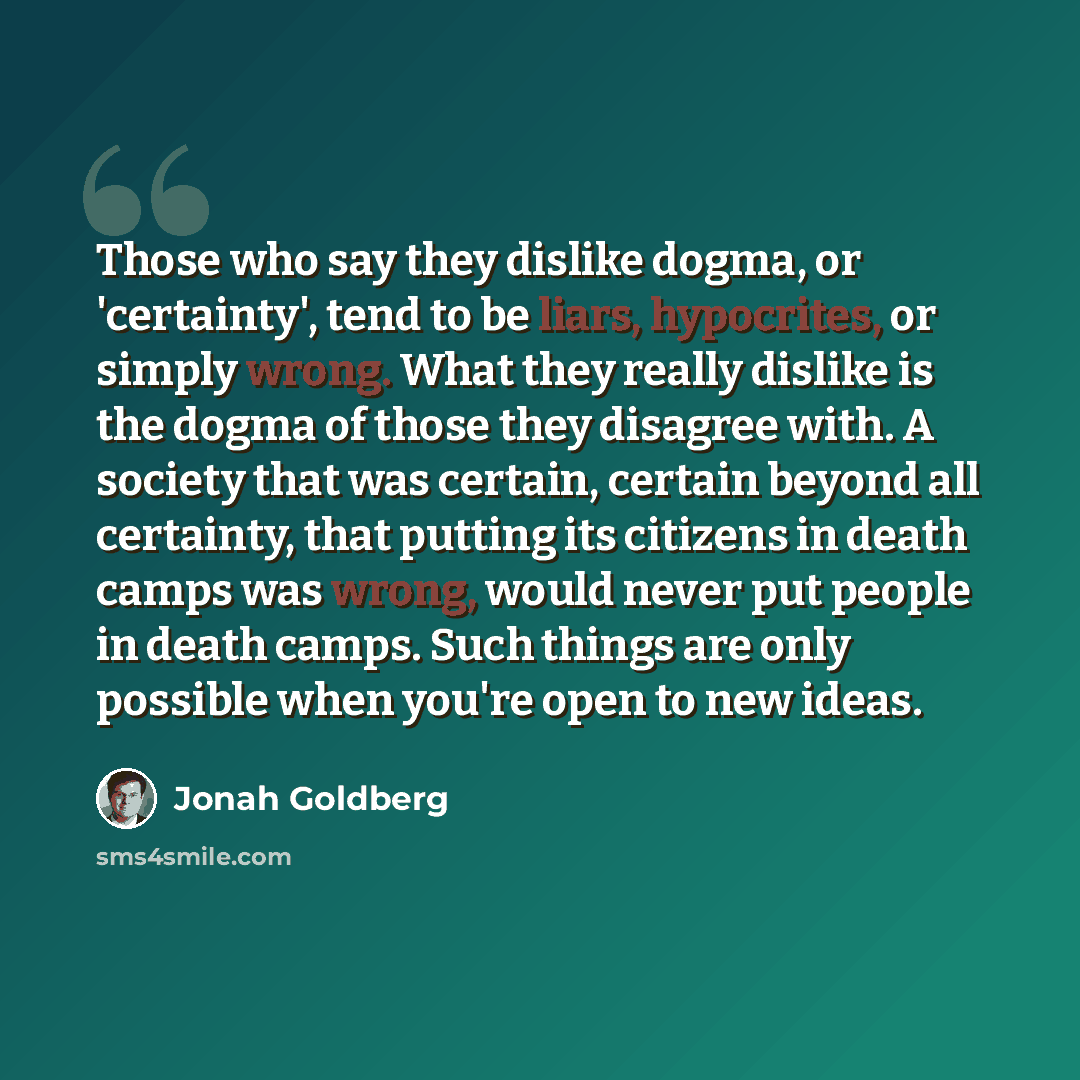 “Those who say they dislike dogma, or 'certainty', tend to be liars, hypocrites, or simply wrong. What they really dislike is the dogma of those they disagree with. A society that was certain, certain beyond all certainty, that putting its citizens in death camps was wrong, would never put people…” quote by Jonah Goldberg
