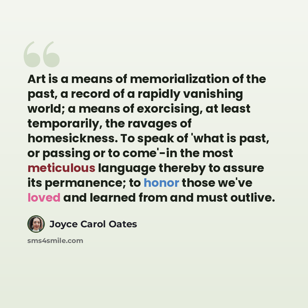 “Art is a means of memorialization of the past, a record of a rapidly vanishing world; a means of exorcising, at least temporarily, the ravages of homesickness. To speak of 'what is past, or passing or to come'-in the most meticulous language thereby to assure its permanence; to honor those we've…” quote by Joyce Carol Oates