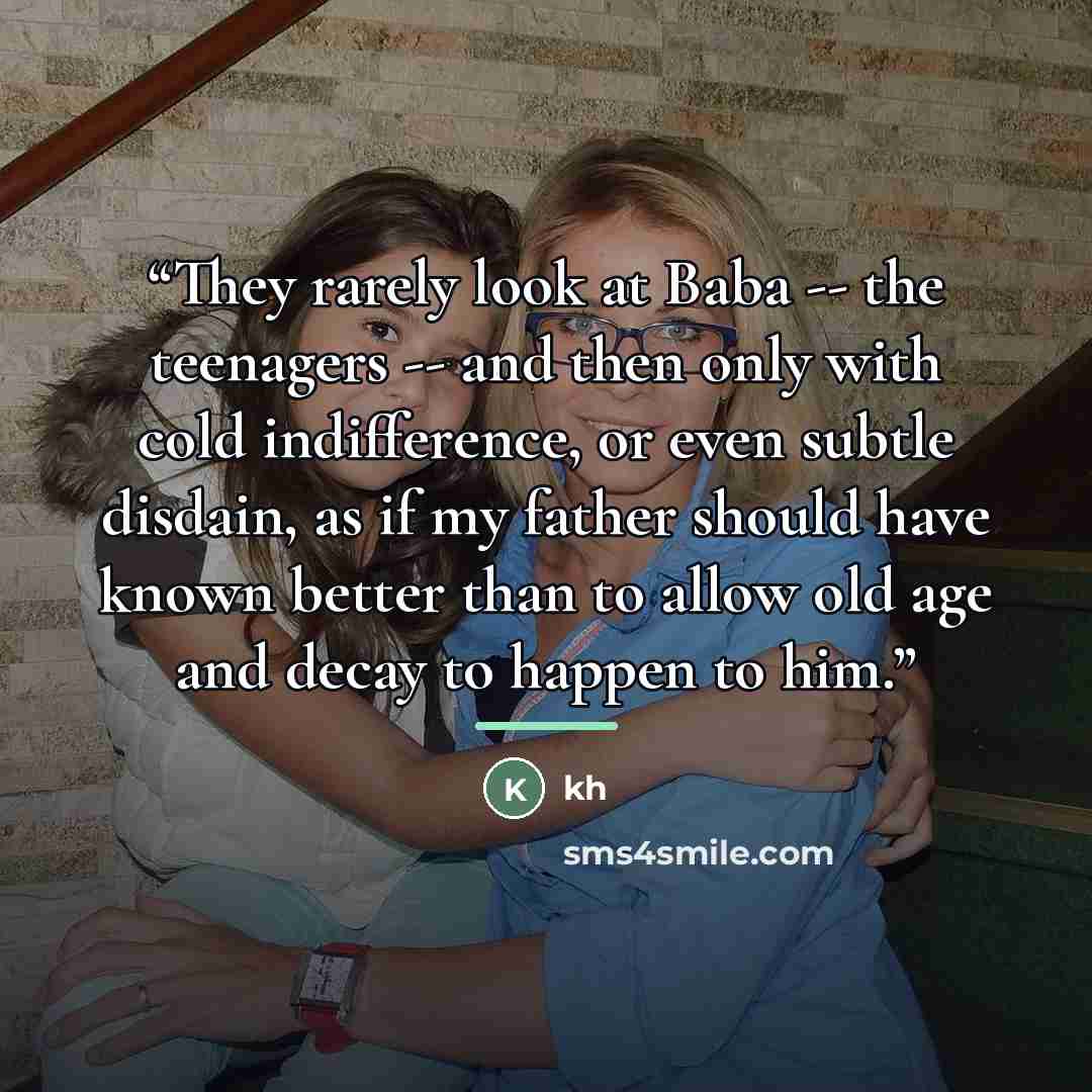 “They rarely look at Baba -- the teenagers -- and then only with cold indifference, or even subtle disdain, as if my father should have known better than to allow old age and decay to happen to him.” quote by Kh