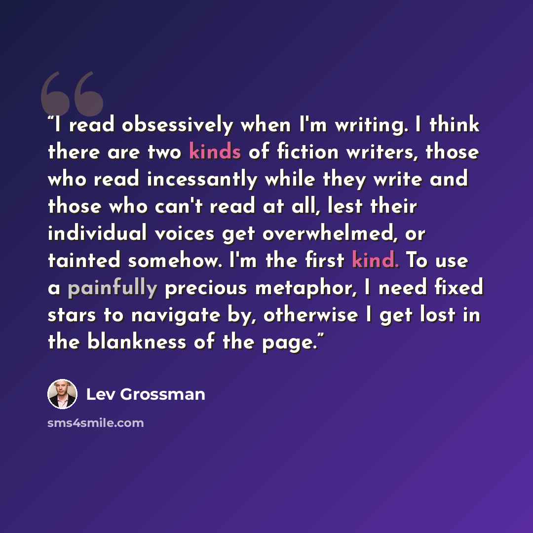 “I read obsessively when I'm writing. I think there are two kinds of fiction writers, those who read incessantly while they write and those who can't read at all, lest their individual voices get overwhelmed, or tainted somehow. I'm the first kind. To use a painfully precious metaphor, I need fixed…” quote by Lev Grossman