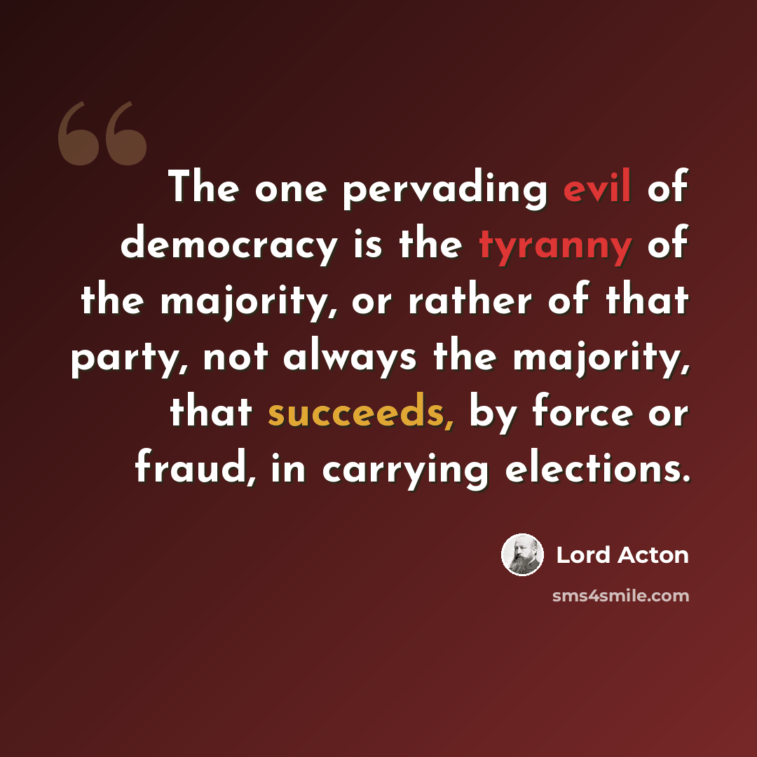 “The one pervading evil of democracy is the tyranny of the majority, or rather of that party, not always the majority, that succeeds, by force or fraud, in carrying elections.” quote by Lord Acton
