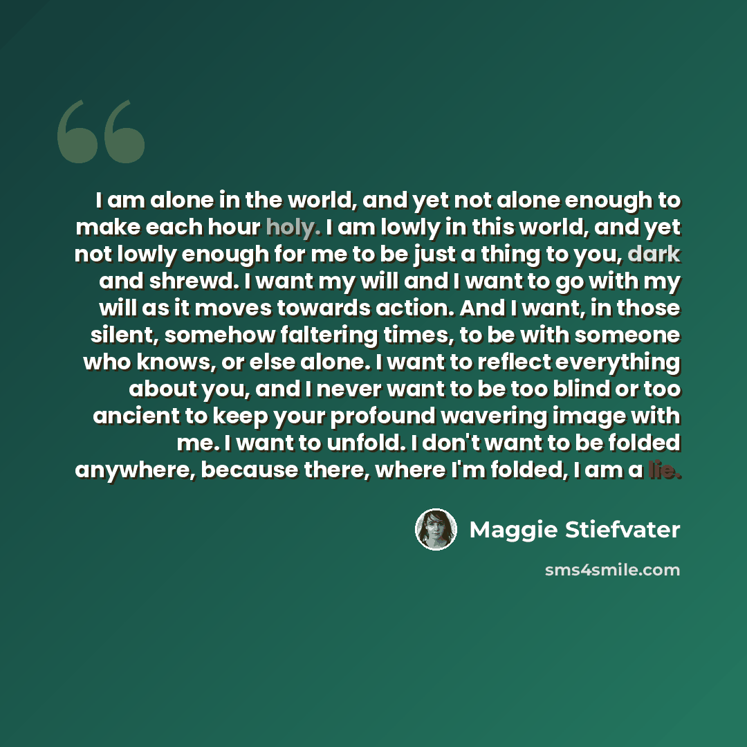“I am alone in the world, and yet not alone enough to make each hour holy. I am lowly in this world, and yet not lowly enough for me to be just a thing to you, dark and shrewd. I want my will and I want to go with my will as it moves towards action. And I want, in those silent, somehow faltering…” quote by Maggie Stiefvater