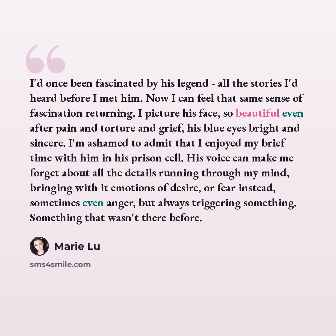 “I'd once been fascinated by his legend - all the stories I'd heard before I met him. Now I can feel that same sense of fascination returning. I picture his face, so beautiful even after pain and torture and grief, his blue eyes bright and sincere. I'm ashamed to admit that I enjoyed my brief time…” quote by Marie Lu