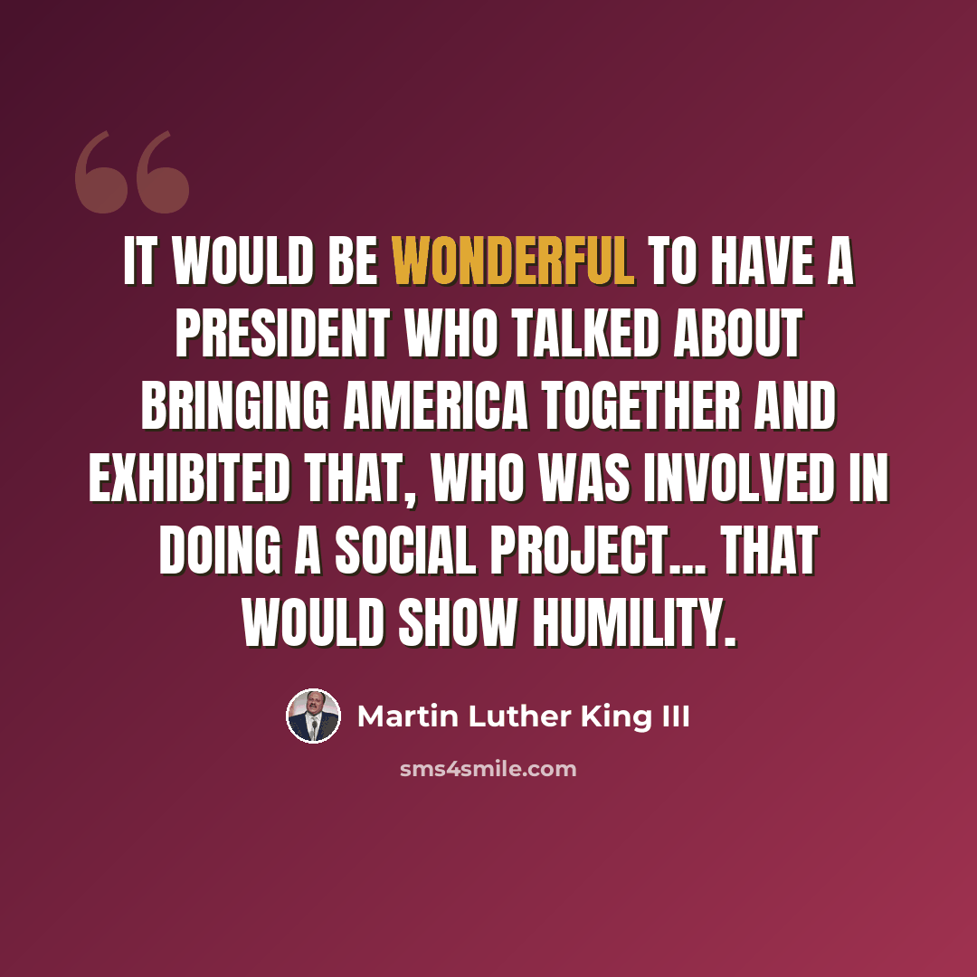 “It would be wonderful to have a president who talked about bringing America together and exhibited that, who was involved in doing a social project... that would show humility.” quote by Martin Luther King III