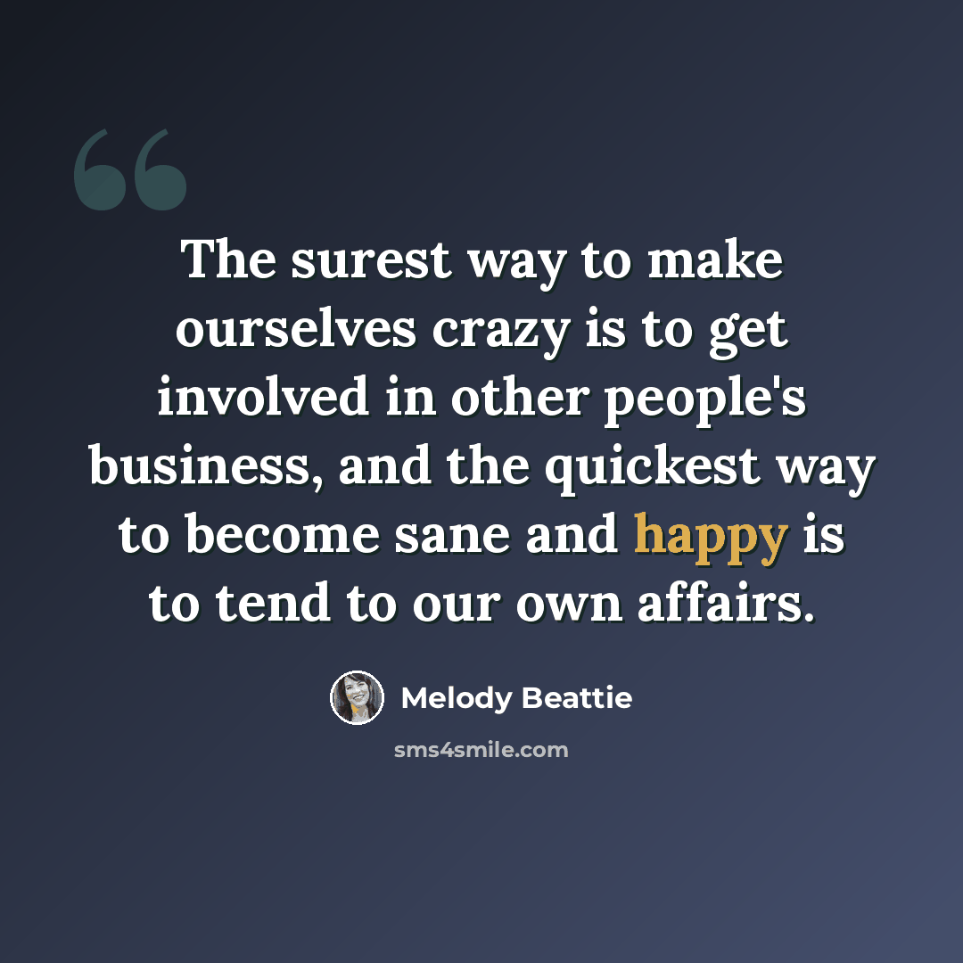 “The surest way to make ourselves crazy is to get involved in other people's business, and the quickest way to become sane and happy is to tend to our own affairs.” quote by Melody Beattie