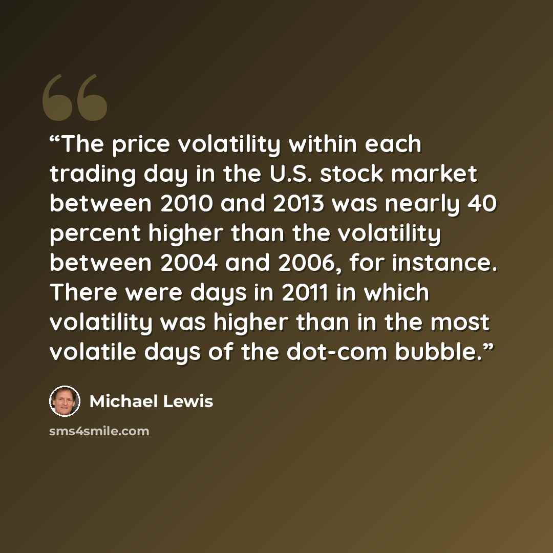 “The price volatility within each trading day in the U.S. stock market between 2010 and 2013 was nearly 40 percent higher than the volatility between 2004 and 2006, for instance. There were days in 2011 in which volatility was higher than in the most volatile days of the dot-com bubble.” quote by Michael Lewis
