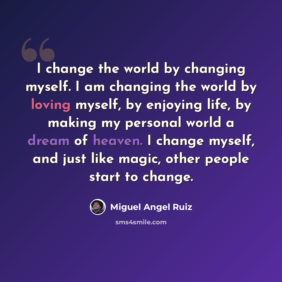 “I change the world by changing myself. I am changing the world by loving myself, by enjoying life, by making my personal world a dream of heaven. I change myself, and just like magic, other people start to change.” quote by Miguel Angel Ruiz