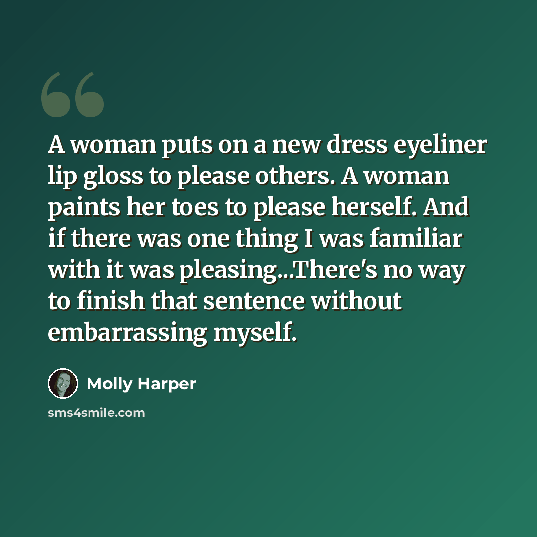“A woman puts on a new dress eyeliner lip gloss to please others. A woman paints her toes to please herself. And if there was one thing I was familiar with it was pleasing...There's no way to finish that sentence without embarrassing myself.” quote by Molly Harper