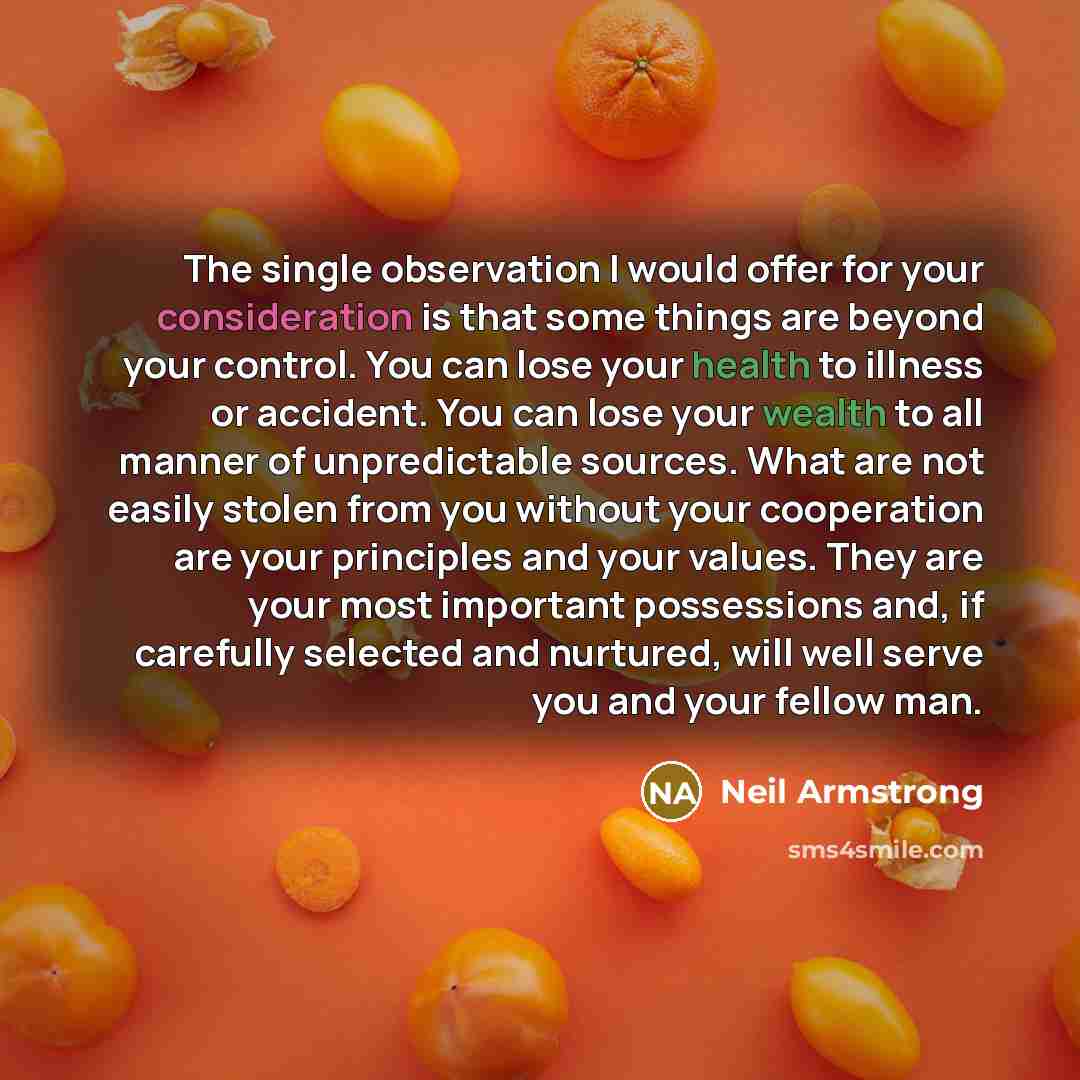 “The single observation I would offer for your consideration is that some things are beyond your control. You can lose your health to illness or accident. You can lose your wealth to all manner of unpredictable sources. What are not easily stolen from you without your cooperation are your…” quote by Neil Armstrong