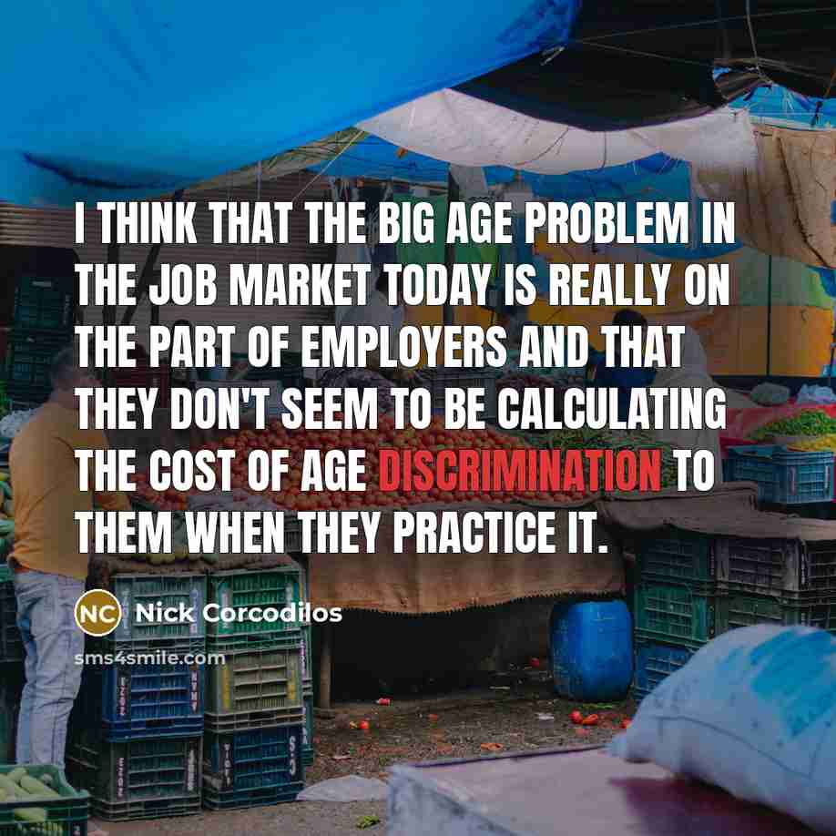 “I think that the big age problem in the job market today is really on the part of employers and that they don't seem to be calculating the cost of age discrimination to them when they practice it.” quote by Nick Corcodilos