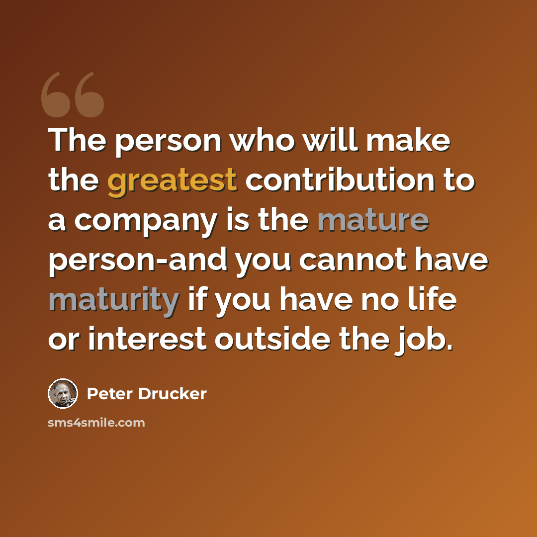 “The person who will make the greatest contribution to a company is the mature person-and you cannot have maturity if you have no life or interest outside the job.” quote by Peter Drucker