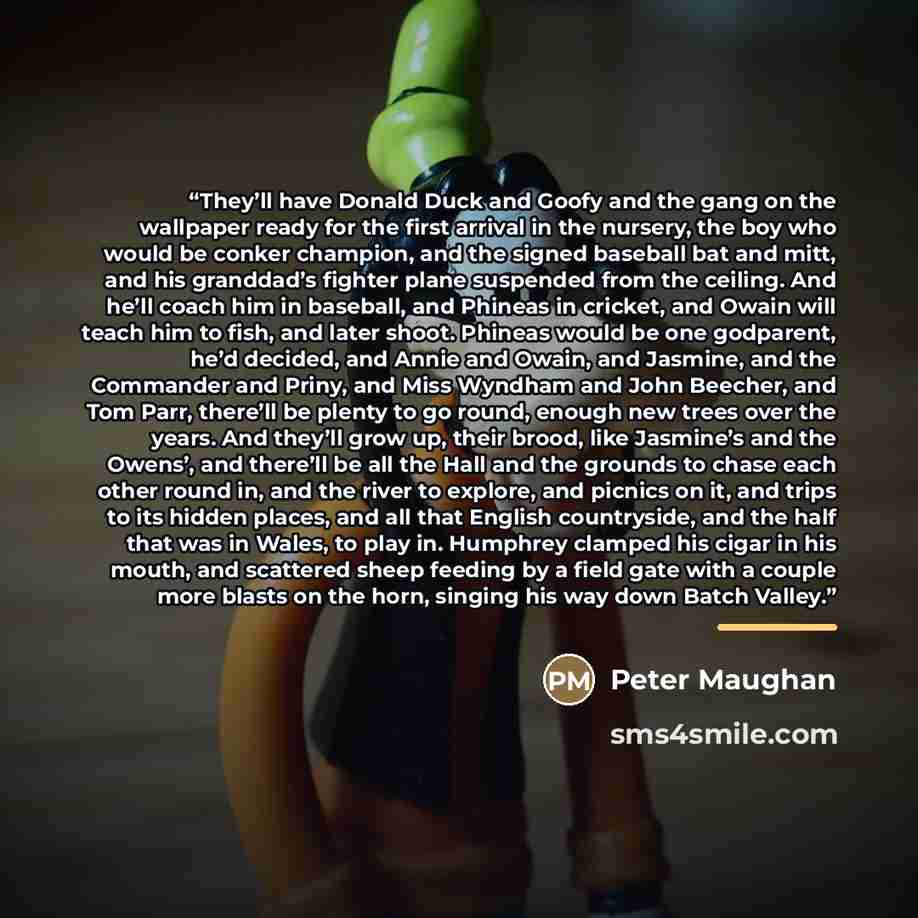 “They’ll have Donald Duck and Goofy and the gang on the wallpaper ready for the first arrival in the nursery, the boy who would be conker champion, and the signed baseball bat and mitt, and his granddad’s fighter plane suspended from the ceiling. And he’ll coach him in baseball, and Phineas in…” quote by Peter Maughan