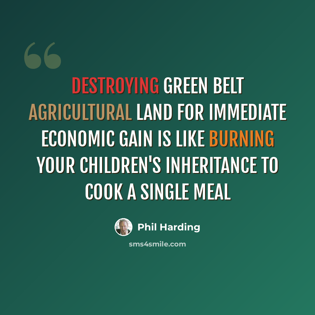 “Destroying green belt agricultural land for immediate economic gain is like burning your children's inheritance to cook a single meal” quote by Phil Harding